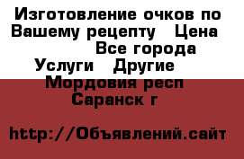 Изготовление очков по Вашему рецепту › Цена ­ 1 500 - Все города Услуги » Другие   . Мордовия респ.,Саранск г.